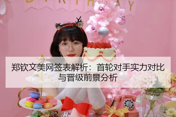 郑钦文美网签表解析：首轮对手实力对比与晋级前景分析